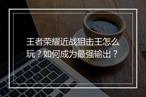 王者荣耀近战狙击王怎么玩？如何成为最强输出？