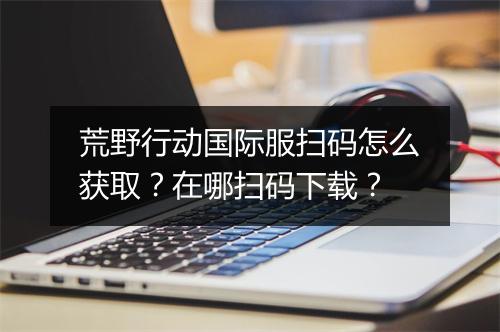 荒野行动国际服扫码怎么获取？在哪扫码下载？
