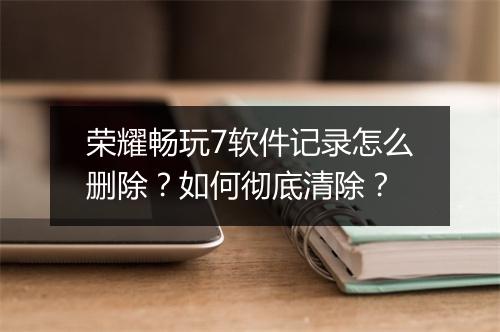 荣耀畅玩7软件记录怎么删除？如何彻底清除？
