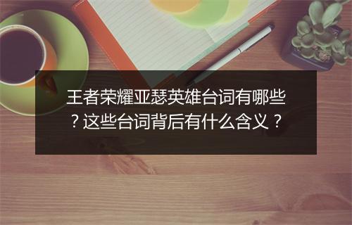 王者荣耀亚瑟英雄台词有哪些？这些台词背后有什么含义？