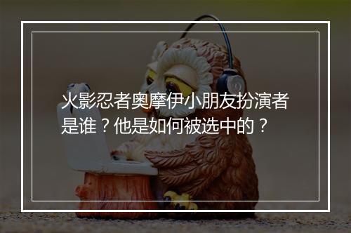 火影忍者奥摩伊小朋友扮演者是谁？他是如何被选中的？