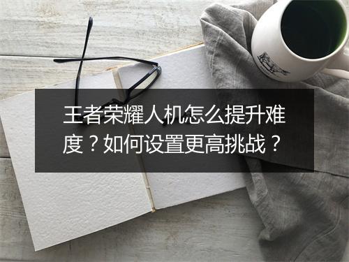 王者荣耀人机怎么提升难度？如何设置更高挑战？