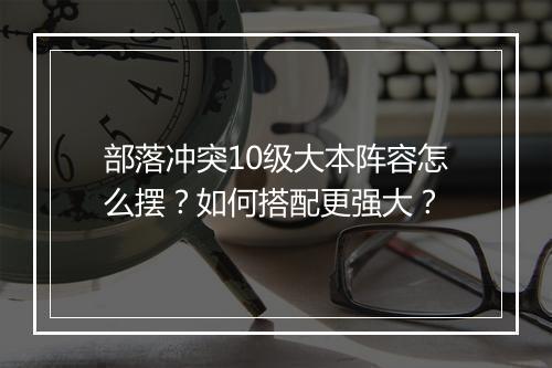 部落冲突10级大本阵容怎么摆？如何搭配更强大？