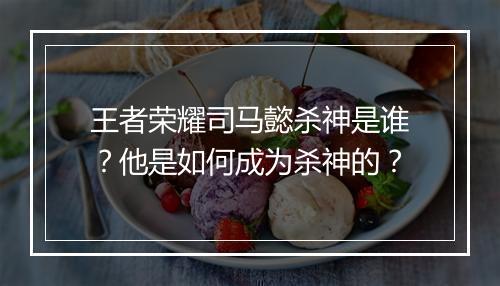 王者荣耀司马懿杀神是谁？他是如何成为杀神的？