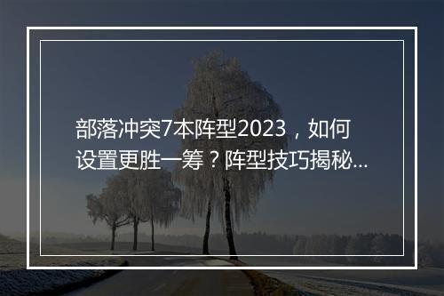 部落冲突7本阵型2023，如何设置更胜一筹？阵型技巧揭秘！