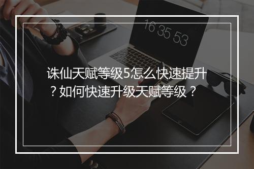诛仙天赋等级5怎么快速提升？如何快速升级天赋等级？