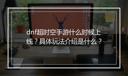 dnf超时空手游什么时候上线？具体玩法介绍是什么？