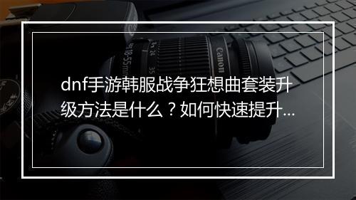 dnf手游韩服战争狂想曲套装升级方法是什么？如何快速提升？