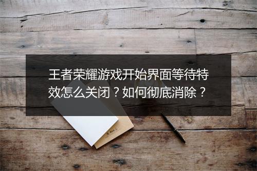 王者荣耀游戏开始界面等待特效怎么关闭？如何彻底消除？