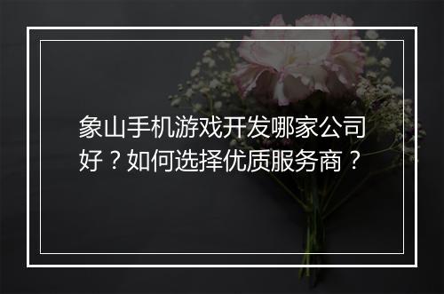 象山手机游戏开发哪家公司好？如何选择优质服务商？