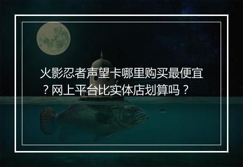 火影忍者声望卡哪里购买最便宜？网上平台比实体店划算吗？