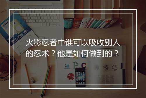 火影忍者中谁可以吸收别人的忍术？他是如何做到的？