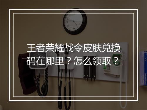 王者荣耀战令皮肤兑换码在哪里？怎么领取？