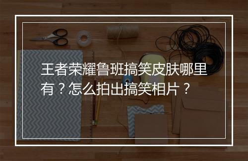 王者荣耀鲁班搞笑皮肤哪里有？怎么拍出搞笑相片？