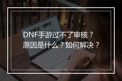 DNF手游过不了审核？原因是什么？如何解决？