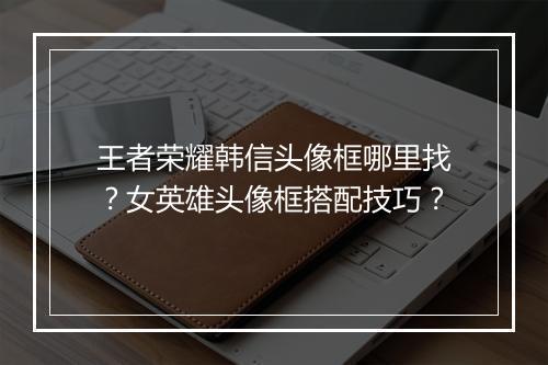王者荣耀韩信头像框哪里找？女英雄头像框搭配技巧？