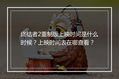 终结者2重制版上映时间是什么时候？上映时间表在哪查看？