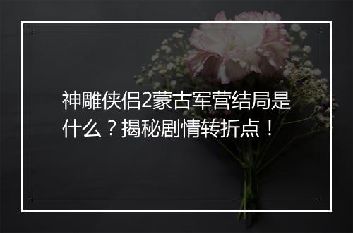 神雕侠侣2蒙古军营结局是什么？揭秘剧情转折点！