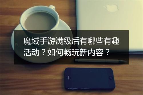 魔域手游满级后有哪些有趣活动？如何畅玩新内容？
