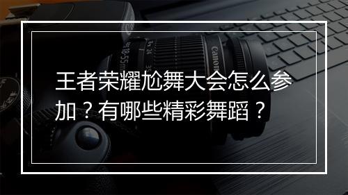 王者荣耀尬舞大会怎么参加？有哪些精彩舞蹈？