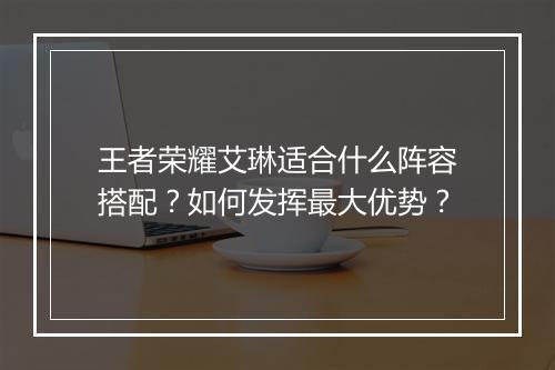 王者荣耀艾琳适合什么阵容搭配？如何发挥最大优势？
