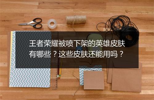 王者荣耀被喷下架的英雄皮肤有哪些？这些皮肤还能用吗？