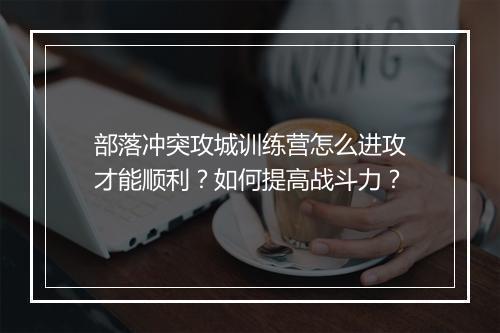 部落冲突攻城训练营怎么进攻才能顺利？如何提高战斗力？
