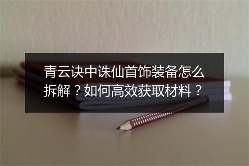 青云诀中诛仙首饰装备怎么拆解？如何高效获取材料？