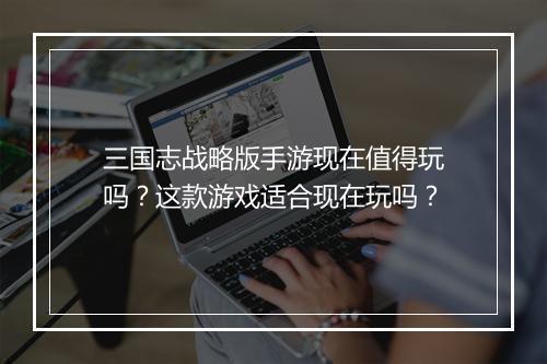 三国志战略版手游现在值得玩吗？这款游戏适合现在玩吗？