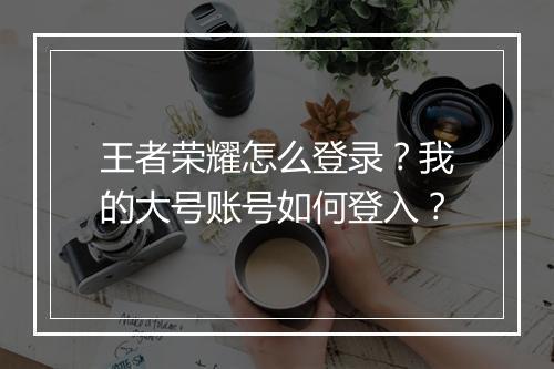 王者荣耀怎么登录？我的大号账号如何登入？