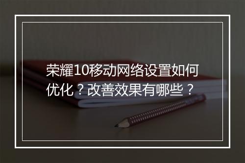 荣耀10移动网络设置如何优化？改善效果有哪些？