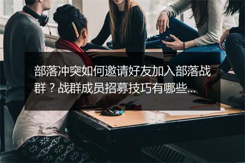 部落冲突如何邀请好友加入部落战群？战群成员招募技巧有哪些？