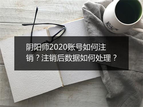 阴阳师2020账号如何注销？注销后数据如何处理？