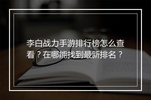 李白战力手游排行榜怎么查看？在哪能找到最新排名？