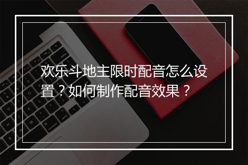 欢乐斗地主限时配音怎么设置？如何制作配音效果？