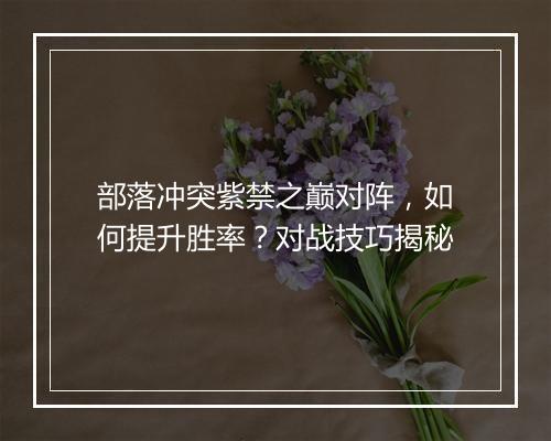 部落冲突紫禁之巅对阵，如何提升胜率？对战技巧揭秘