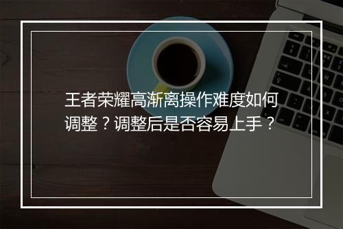 王者荣耀高渐离操作难度如何调整？调整后是否容易上手？