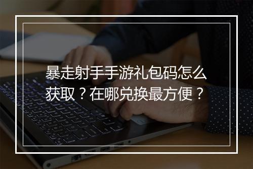 暴走射手手游礼包码怎么获取？在哪兑换最方便？