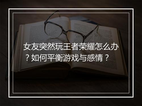 女友突然玩王者荣耀怎么办？如何平衡游戏与感情？