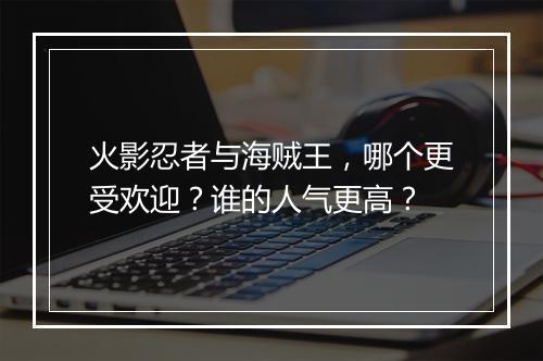火影忍者与海贼王，哪个更受欢迎？谁的人气更高？