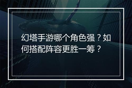 幻塔手游哪个角色强？如何搭配阵容更胜一筹？
