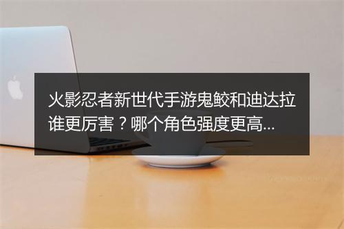 火影忍者新世代手游鬼鲛和迪达拉谁更厉害？哪个角色强度更高？