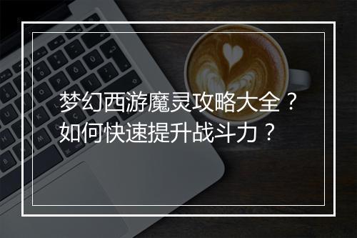梦幻西游魔灵攻略大全？如何快速提升战斗力？