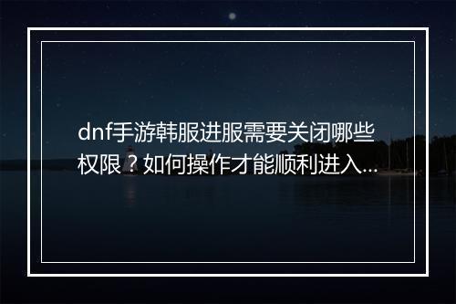dnf手游韩服进服需要关闭哪些权限？如何操作才能顺利进入？