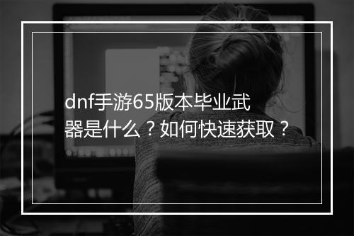 dnf手游65版本毕业武器是什么？如何快速获取？