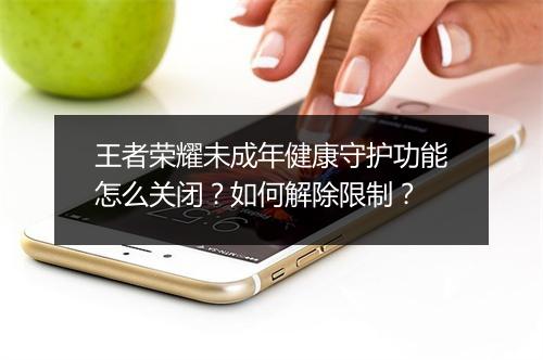 王者荣耀未成年健康守护功能怎么关闭？如何解除限制？