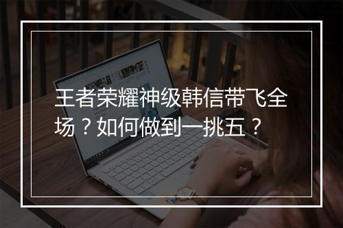 王者荣耀神级韩信带飞全场？如何做到一挑五？