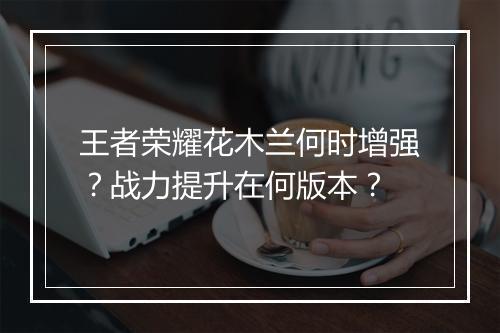 王者荣耀花木兰何时增强？战力提升在何版本？