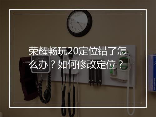 荣耀畅玩20定位错了怎么办？如何修改定位？