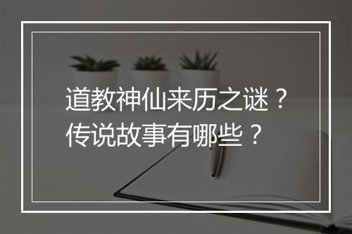 道教神仙来历之谜？传说故事有哪些？
